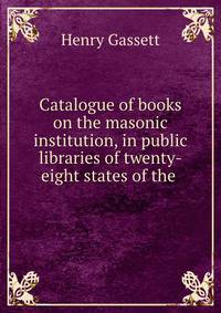 Catalogue of books on the masonic institution, in public libraries of twenty-eight states of the .