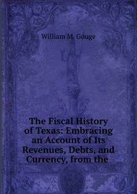 The Fiscal History of Texas: Embracing an Account of Its Revenues, Debts, and Currency, from the .