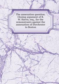 The annexation question. Closing argument of B. W. Harris, esq., for the remonstrants against the annexation of Dorchester to Boston