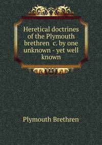 Heretical doctrines of the Plymouth brethren &amp;c. by one unknown - yet well known