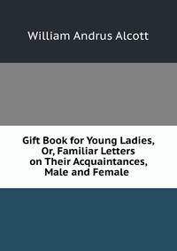 Gift Book for Young Ladies, Or, Familiar Letters on Their Acquaintances, Male and Female .