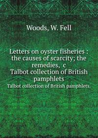 Letters on oyster fisheries : the causes of scarcity; the remedies, &c.. Talbot collection of British pamphlets.