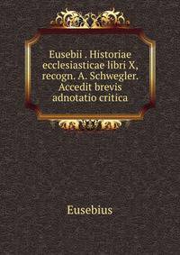 Eusebii . Historiae ecclesiasticae libri X, recogn. A. Schwegler. Accedit brevis adnotatio critica