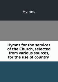 Hymns for the services of the Church, selected from various sources, for the use of country .