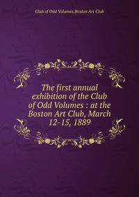 The first annual exhibition of the Club of Odd Volumes : at the Boston Art Club, March 12-15, 1889