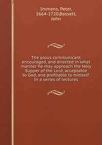 The pious communicant encouraged, and directed in what manner he may approach the Holy Supper of the Lord, acceptable to God, and profitable to himself. In a series of lectures
