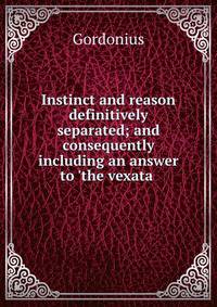 Instinct and reason definitively separated; and consequently including an answer to 'the vexata .