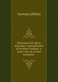 Dizionario di opere anonime e pseudonime di scrittori italiani: o come che sia aventi relazione .