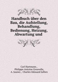 Handbuch uber den Bau, die Aufstellung, Behandlung, Bedienung, Heizung, Abwartung und .