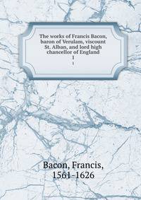 The works of Francis Bacon, baron of Verulam, viscount St. Alban, and lord high chancellor of England. 1