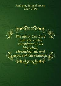 The life of Our Lord upon the earth; considered in its historical, chronological, and geographical relations