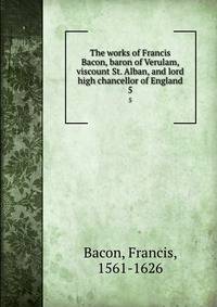 The works of Francis Bacon, baron of Verulam, viscount St. Alban, and lord high chancellor of England. 5
