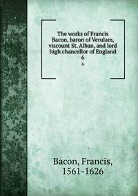 The works of Francis Bacon, baron of Verulam, viscount St. Alban, and lord high chancellor of England. 6