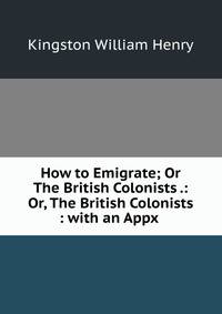 How to Emigrate; Or The British Colonists .: Or, The British Colonists : with an Appx .