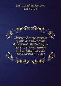 Illustrated encyclopaedia of gold and silver coins of the world; illustrating the modern, ancient, current and curious, from A.D. 1885 back to B.C. 700