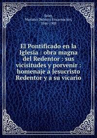El Pontificado en la Iglesia : obra magna del Redentor : sus vicisitudes y porvenir : homenaje a Jesucristo Redentor y a su vicario