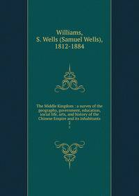 The Middle Kingdom : a survey of the geography, government, education, social life, arts, and history of the Chinese Empire and its inhabitants. 2