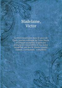 Le Protestantisme dans le pays de Caux (ancien colloque de Caux Havre et Dieppe except?s) d'apr?s les documents rassembl?s et les notes recueilles par feu M. Emile Lesens; class?s, corrdonn?s &amp; compl?t?s