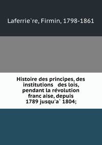 Histoire des principes, des institutions &amp; des lois, pendant la re?volution franc?aise, depuis 1789 jusqu'a? 1804;