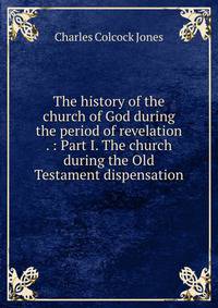 The history of the church of God during the period of revelation . : Part I. The church during the Old Testament dispensation