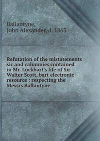 Refutation of the mistatements sic and calumnies contained in Mr. Lockhart's life of Sir Walter Scott, bart electronic resource : respecting the Messrs Ballantyne