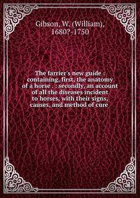 The farrier's new guide : containing, first, the anatomy of a horse . : secondly, an account of all the diseases incident to horses, with their signs, causes, and method of cure .