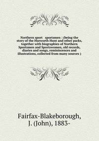 Northern sport &amp; sportsmen : (being the story of the Hurworth Hunt and other packs, together with biographies of Northern Sportsmen and Sportswomen, old records, diaries and songs, reminiscences and illustrations, collected from many sources )