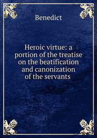 Heroic virtue: a portion of the treatise on the beatification and canonization of the servants .