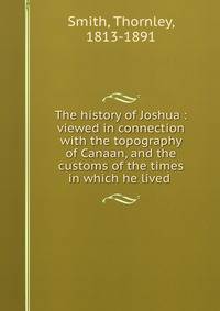 The history of Joshua : viewed in connection with the topography of Canaan, and the customs of the times in which he lived