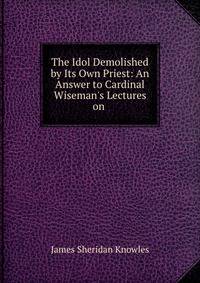 The Idol Demolished by Its Own Priest: An Answer to Cardinal Wiseman's Lectures on .
