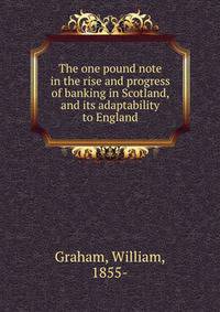 The one pound note in the rise and progress of banking in Scotland, and its adaptability to England