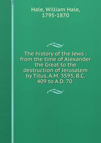 The history of the Jews : from the time of Alexander the Great to the destruction of Jerusalem by Titus, A.M. 3595, B.C. 409 to A.D. 70