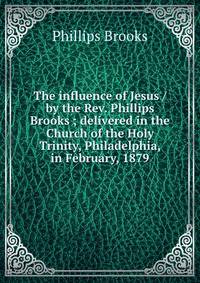 The influence of Jesus / by the Rev. Phillips Brooks ; delivered in the Church of the Holy Trinity, Philadelphia, in February, 1879