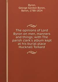 The opinions of Lord Byron on men, manners and things; with The parish clerk's album kept at his burial place Hucknall Torkard
