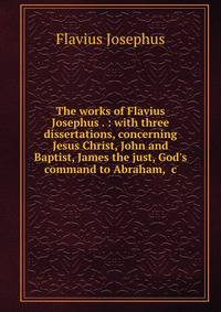 The works of Flavius Josephus . : with three dissertations, concerning Jesus Christ, John and Baptist, James the just, God's command to Abraham, &amp;c.