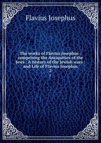 The works of Flavius Josephus : comprising the Antiquities of the Jews : A history of the Jewish wars : and Life of Flavius Josephus. 2