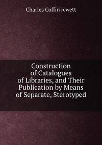 Construction of Catalogues of Libraries, and Their Publication by Means of Separate, Sterotyped .