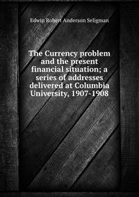 The Currency problem and the present financial situation; a series of addresses delivered at Columbia University, 1907-1908