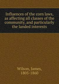 Influences of the corn laws, as affecting all classes of the community, and particularly the landed interests