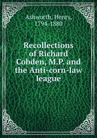 Recollections of Richard Cobden, M.P. and the Anti-corn-law league