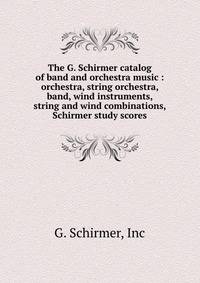 The G. Schirmer catalog of band and orchestra music : orchestra, string orchestra, band, wind instruments, string and wind combinations, Schirmer study scores