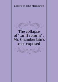The collapse of "tariff reform" : Mr. Chamberlain's case exposed