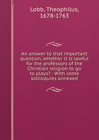 An answer to that important question, whether it is lawful for the professors of the Christian religion to go to plays? : With some soliloquies annexed