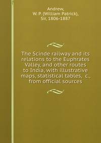 The Scinde railway and its relations to the Euphrates Valley, and other routes to India, with illustrative maps, statistical tables, &amp;c., from official sources