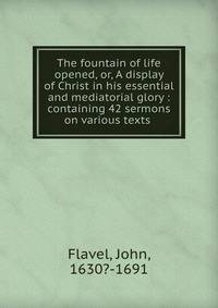 The fountain of life opened, or, A display of Christ in his essential and mediatorial glory : containing 42 sermons on various texts .