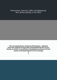 The correspondence of Samuel Richardson . selected from the original manuscripts, bequeathed by him to his family, to which are prefixed, a biographical account of that author, and observations on his writings. 3