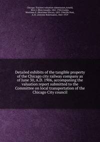 Detailed exhibits of the tangible property of the Chicago city railway company as of June 30, A.D. 1906, accompaning the valuation report submitted to the Committee on local transportation of the Chicago City council