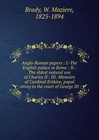 Anglo-Roman papers : I.-The English palace in Rome : II.-The eldest natural son of Charles II : III.-Memoirs of Cardinal Erskine, papal envoy to the court of George III
