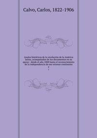 Anales historicos de la revolucion de la America latina, acompanados de los documentos en su apoyo : desde el ano 1808 hasta el reconocimiento de la independencia de ese extenso continente