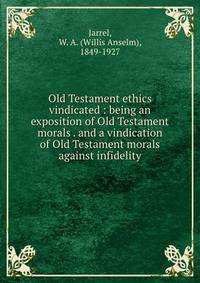Old Testament ethics vindicated : being an exposition of Old Testament morals . and a vindication of Old Testament morals against infidelity